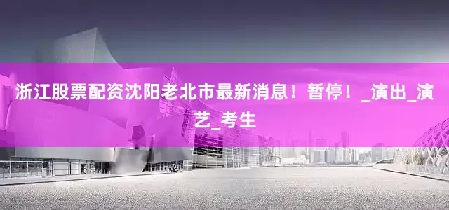 浙江股票配资沈阳老北市最新消息！暂停！_演出_演艺_考生