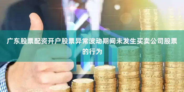 广东股票配资开户股票异常波动期间未发生买卖公司股票的行为