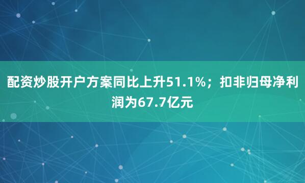 配资炒股开户方案同比上升51.1%；扣非归母净利润为67.7亿元