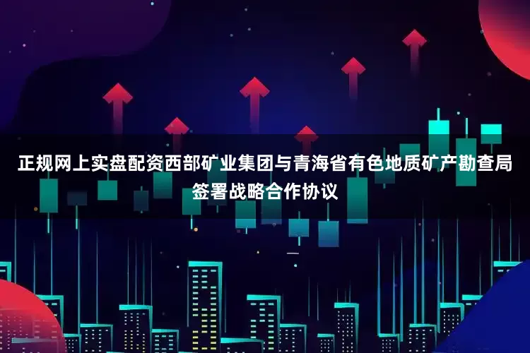 正规网上实盘配资西部矿业集团与青海省有色地质矿产勘查局签署战略合作协议