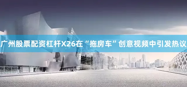 广州股票配资杠杆X26在“拖房车”创意视频中引发热议