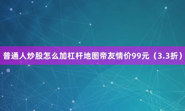 普通人炒股怎么加杠杆地图帝友情价99元（3.3折）