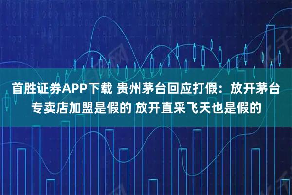 首胜证券APP下载 贵州茅台回应打假：放开茅台专卖店加盟是假的 放开直采飞天也是假的