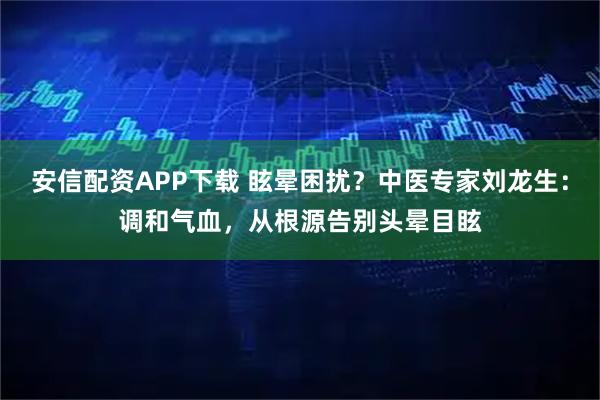 安信配资APP下载 眩晕困扰？中医专家刘龙生：调和气血，从根源告别头晕目眩