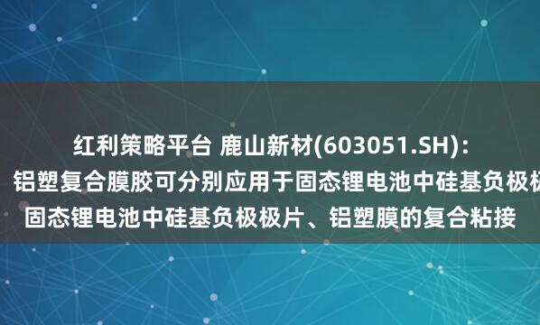 红利策略平台 鹿山新材(603051.SH)：硅碳负极功能粘接材料、铝塑复合膜胶可分别应用于固态锂电池中硅基负极极片、铝塑膜的复合粘接