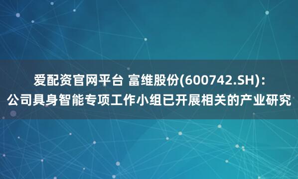 爱配资官网平台 富维股份(600742.SH)：公司具身智能专项工作小组已开展相关的产业研究