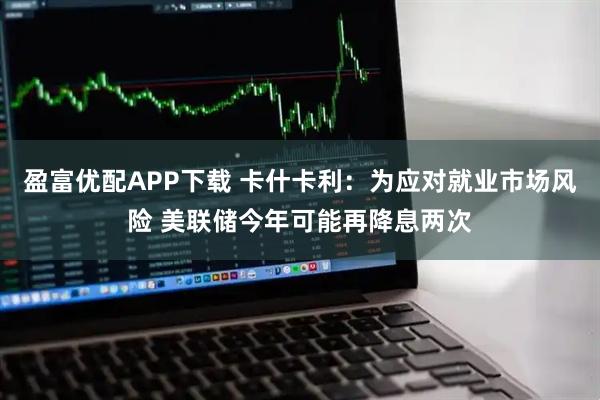 盈富优配APP下载 卡什卡利：为应对就业市场风险 美联储今年可能再降息两次
