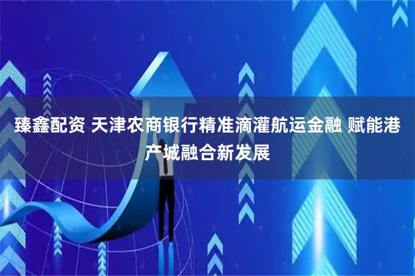 臻鑫配资 天津农商银行精准滴灌航运金融 赋能港产城融合新发展