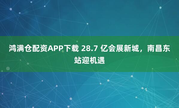 鸿满仓配资APP下载 28.7 亿会展新城，南昌东站迎机遇