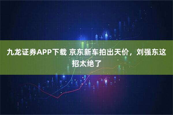 九龙证券APP下载 京东新车拍出天价，刘强东这招太绝了