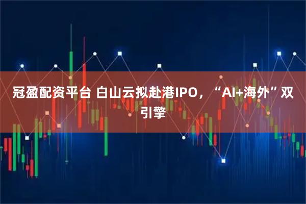 冠盈配资平台 白山云拟赴港IPO，“AI+海外”双引擎