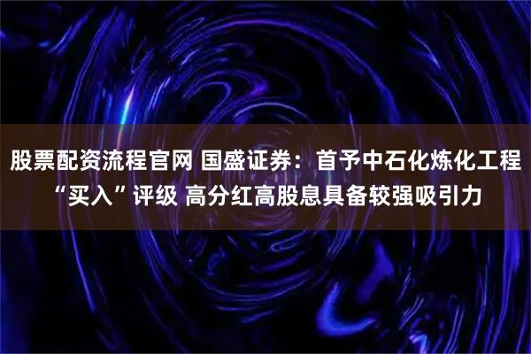 股票配资流程官网 国盛证券:首予中石化炼化工程“买入”评级 高分红高股息具备较强吸引力