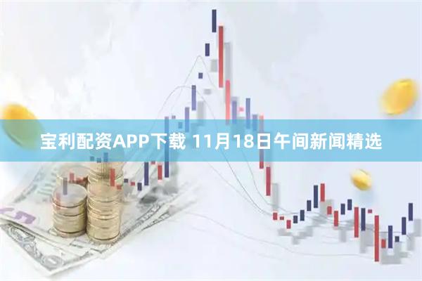 宝利配资APP下载 11月18日午间新闻精选