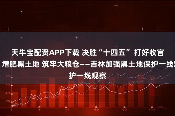 天牛宝配资APP下载 决胜“十四五” 打好收官战丨增肥黑土地 筑牢大粮仓——吉林加强黑土地保护一线观察