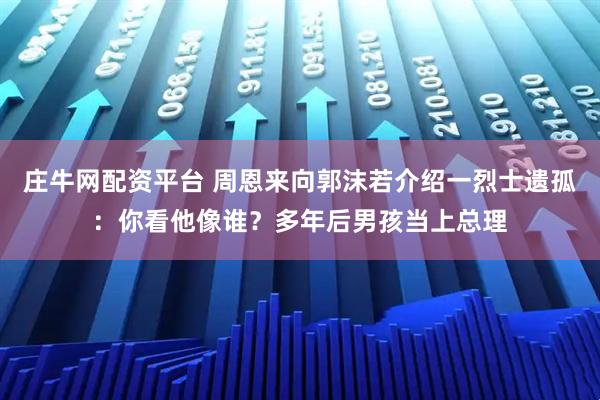 庄牛网配资平台 周恩来向郭沫若介绍一烈士遗孤：你看他像谁？多年后男孩当上总理