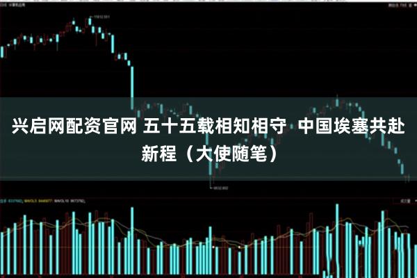 兴启网配资官网 五十五载相知相守  中国埃塞共赴新程（大使随笔）