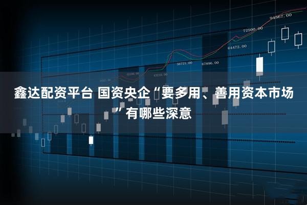 鑫达配资平台 国资央企“要多用、善用资本市场”有哪些深意