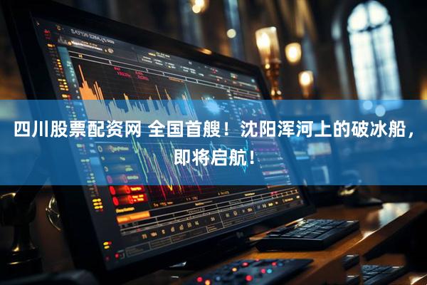 四川股票配资网 全国首艘！沈阳浑河上的破冰船，即将启航！