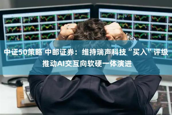 中证50策略 中邮证券：维持瑞声科技“买入”评级 推动AI交互向软硬一体演进