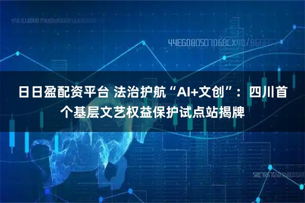 日日盈配资平台 法治护航“AI+文创”：四川首个基层文艺权益保护试点站揭牌