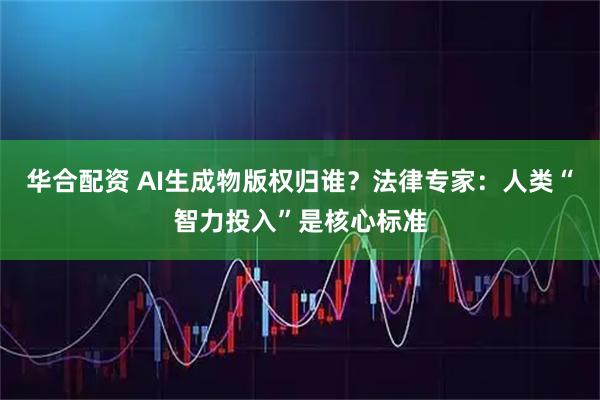 华合配资 AI生成物版权归谁？法律专家：人类“智力投入”是核心标准