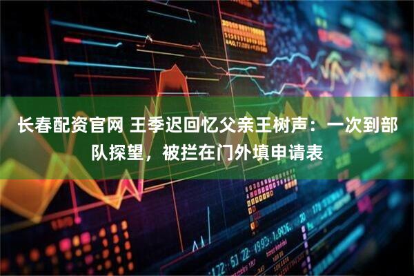 长春配资官网 王季迟回忆父亲王树声：一次到部队探望，被拦在门外填申请表