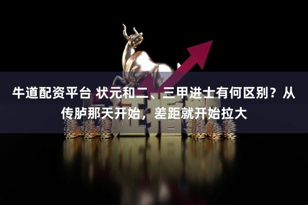牛道配资平台 状元和二、三甲进士有何区别？从传胪那天开始，差距就开始拉大