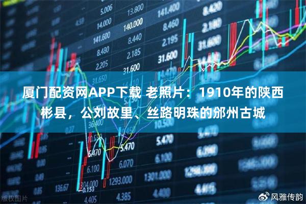 厦门配资网APP下载 老照片：1910年的陕西彬县，公刘故里、丝路明珠的邠州古城