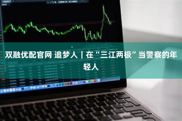 双融优配官网 追梦人｜在“三江两极”当警察的年轻人