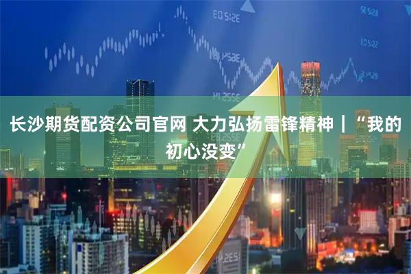长沙期货配资公司官网 大力弘扬雷锋精神｜“我的初心没变”
