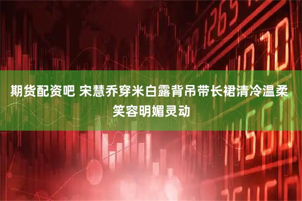 期货配资吧 宋慧乔穿米白露背吊带长裙清冷温柔 笑容明媚灵动