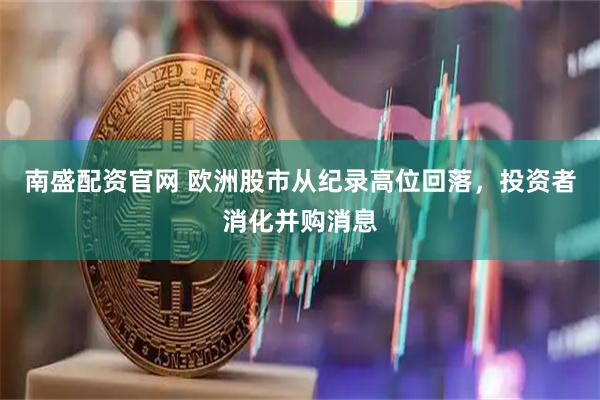 南盛配资官网 欧洲股市从纪录高位回落，投资者消化并购消息